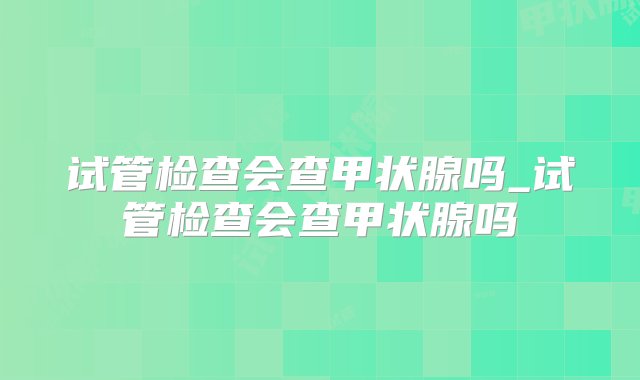 试管检查会查甲状腺吗_试管检查会查甲状腺吗