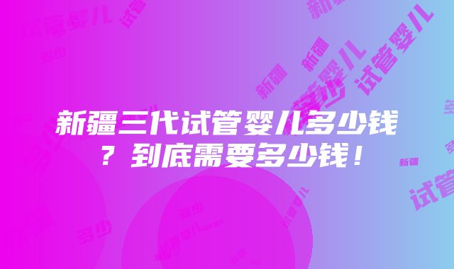 新疆三代试管婴儿多少钱？到底需要多少钱！