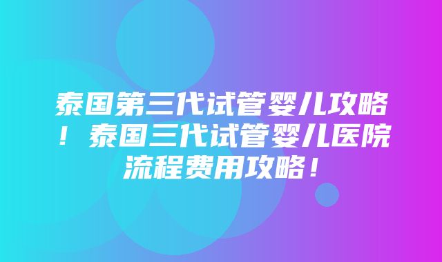 泰国第三代试管婴儿攻略！泰国三代试管婴儿医院流程费用攻略！