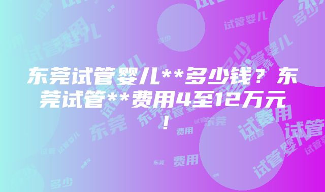 东莞试管婴儿**多少钱？东莞试管**费用4至12万元！