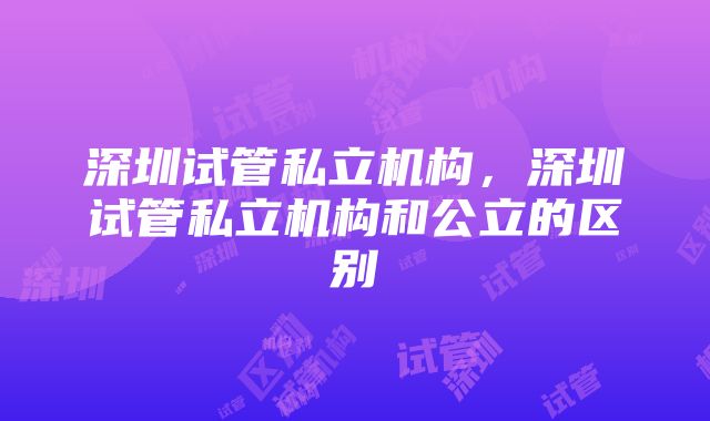 深圳试管私立机构，深圳试管私立机构和公立的区别