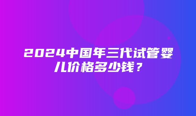 2024中国年三代试管婴儿价格多少钱？