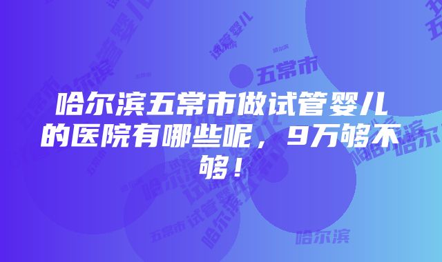 哈尔滨五常市做试管婴儿的医院有哪些呢，9万够不够！