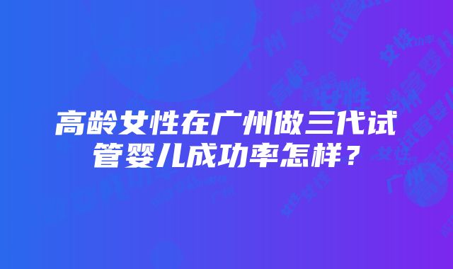 高龄女性在广州做三代试管婴儿成功率怎样？