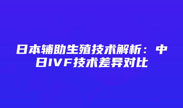 日本辅助生殖技术解析：中日IVF技术差异对比