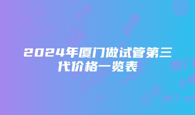 2024年厦门做试管第三代价格一览表