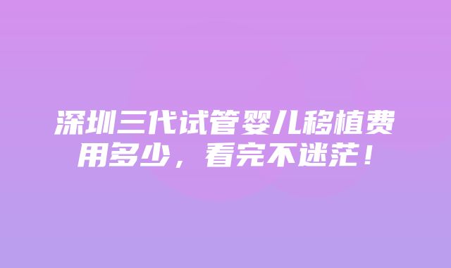 深圳三代试管婴儿移植费用多少，看完不迷茫！