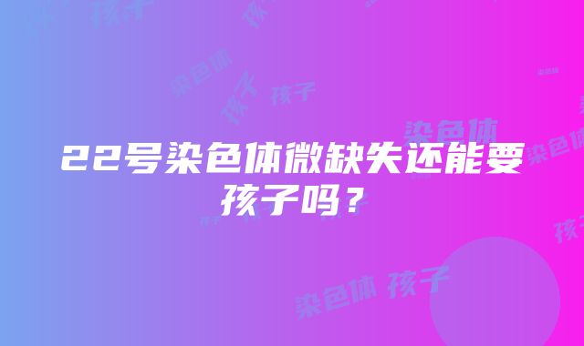 22号染色体微缺失还能要孩子吗？