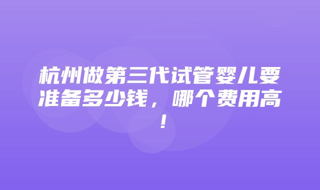 杭州做第三代试管婴儿要准备多少钱，哪个费用高！