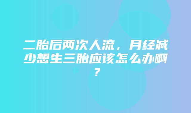 二胎后两次人流，月经减少想生三胎应该怎么办啊？