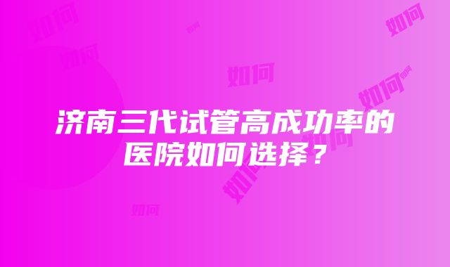 济南三代试管高成功率的医院如何选择？