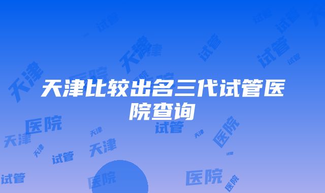 天津比较出名三代试管医院查询