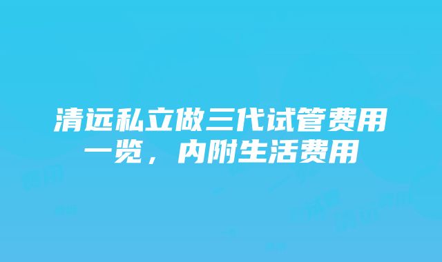 清远私立做三代试管费用一览，内附生活费用