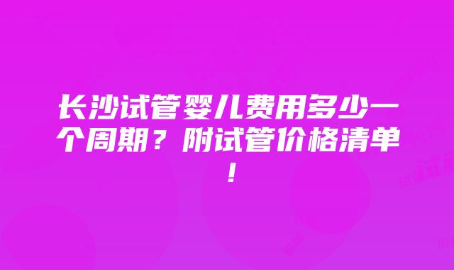 长沙试管婴儿费用多少一个周期？附试管价格清单！