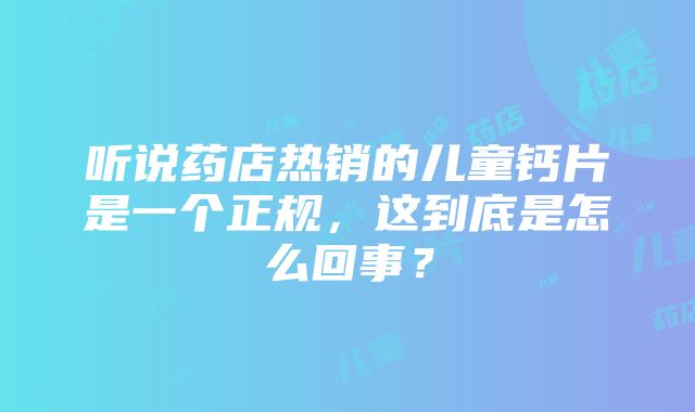 听说药店热销的儿童钙片是一个正规，这到底是怎么回事？