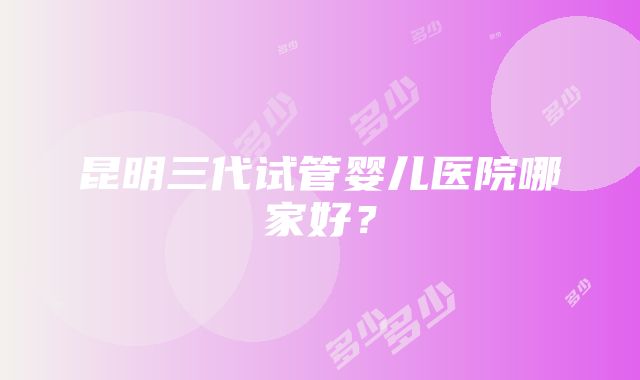 昆明三代试管婴儿医院哪家好？