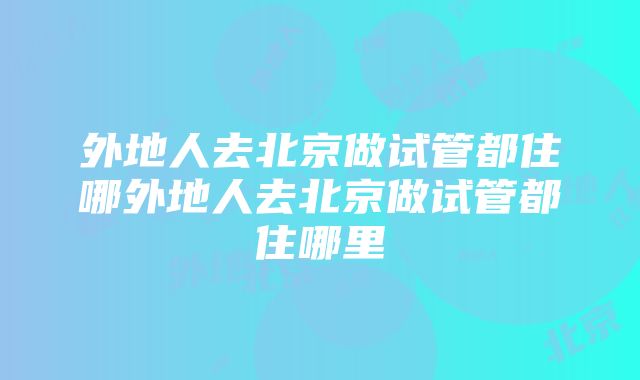 外地人去北京做试管都住哪外地人去北京做试管都住哪里