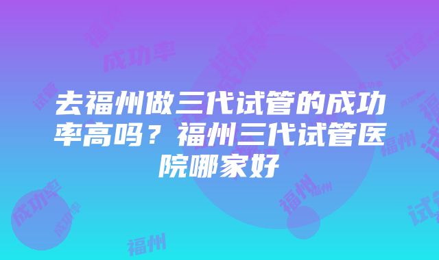 去福州做三代试管的成功率高吗？福州三代试管医院哪家好