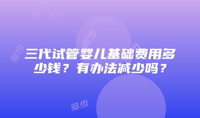 三代试管婴儿基础费用多少钱？有办法减少吗？