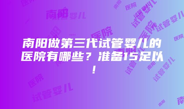 南阳做第三代试管婴儿的医院有哪些？准备15足以！