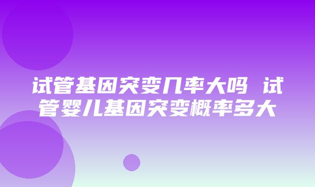 试管基因突变几率大吗 试管婴儿基因突变概率多大