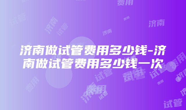 济南做试管费用多少钱-济南做试管费用多少钱一次