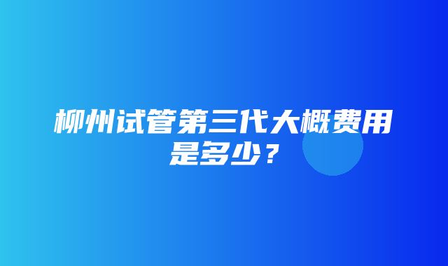 柳州试管第三代大概费用是多少？