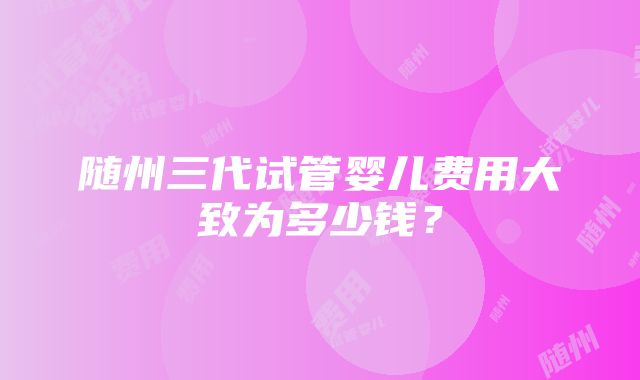 随州三代试管婴儿费用大致为多少钱？