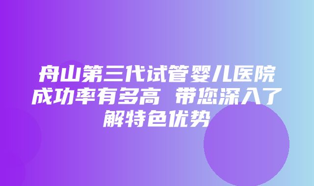 舟山第三代试管婴儿医院成功率有多高 带您深入了解特色优势