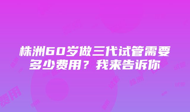 株洲60岁做三代试管需要多少费用？我来告诉你