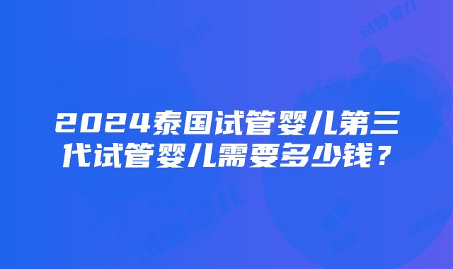 2024泰国试管婴儿第三代试管婴儿需要多少钱？