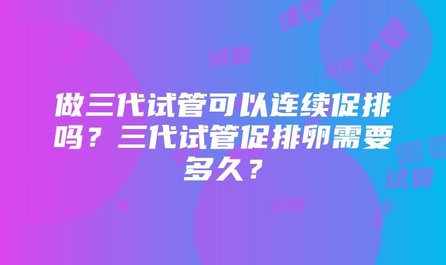 做三代试管可以连续促排吗？三代试管促排卵需要多久？