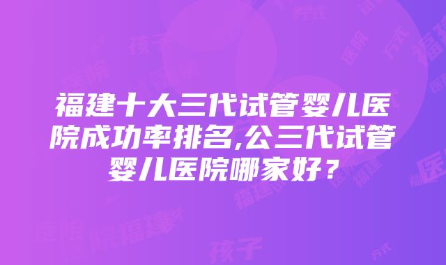 福建十大三代试管婴儿医院成功率排名,公三代试管婴儿医院哪家好？