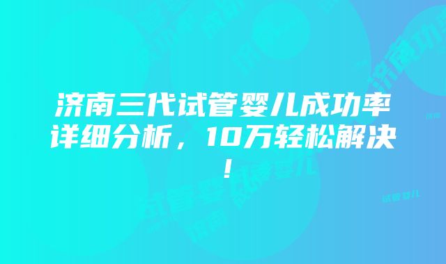 济南三代试管婴儿成功率详细分析，10万轻松解决！