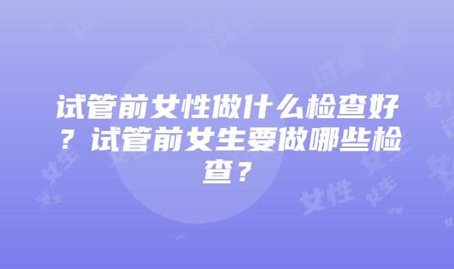 试管前女性做什么检查好？试管前女生要做哪些检查？