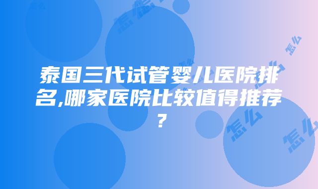 泰国三代试管婴儿医院排名,哪家医院比较值得推荐？