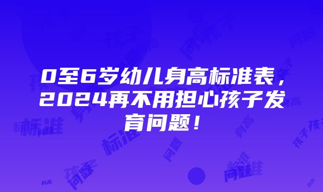 0至6岁幼儿身高标准表，2024再不用担心孩子发育问题！