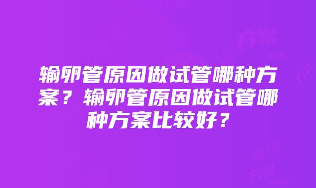 输卵管原因做试管哪种方案？输卵管原因做试管哪种方案比较好？