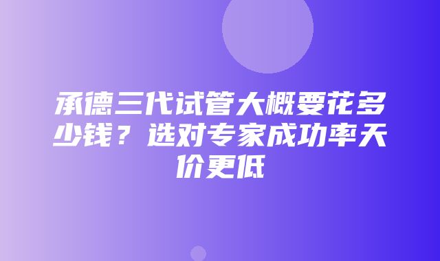 承德三代试管大概要花多少钱？选对专家成功率天价更低