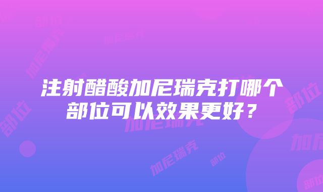 注射醋酸加尼瑞克打哪个部位可以效果更好？