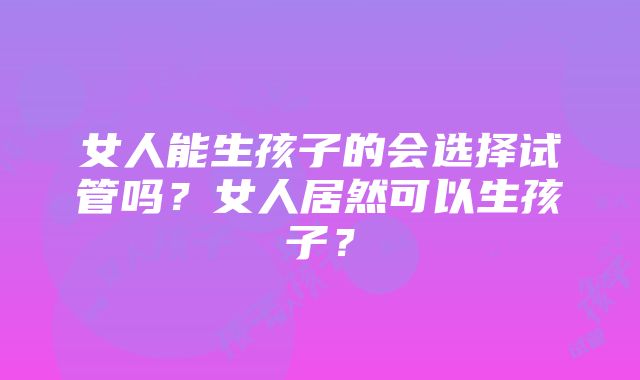 女人能生孩子的会选择试管吗？女人居然可以生孩子？