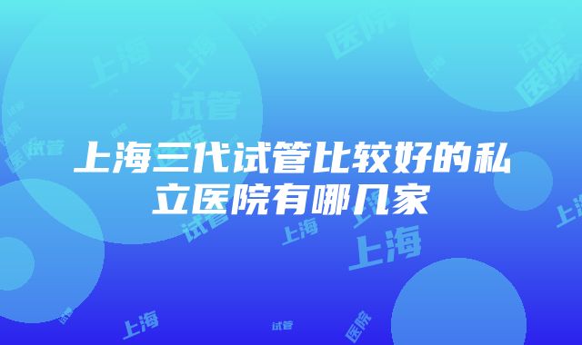 上海三代试管比较好的私立医院有哪几家