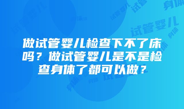 做试管婴儿检查下不了床吗？做试管婴儿是不是检查身体了都可以做？