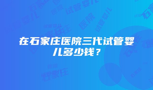 在石家庄医院三代试管婴儿多少钱？