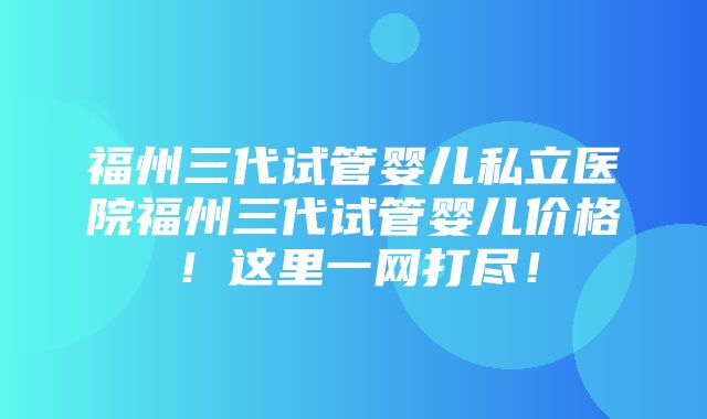 福州三代试管婴儿私立医院福州三代试管婴儿价格！这里一网打尽！