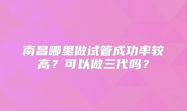 南昌哪里做试管成功率较高？可以做三代吗？