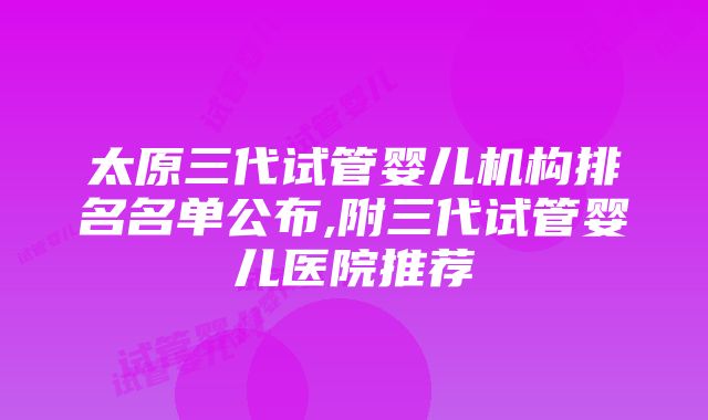 太原三代试管婴儿机构排名名单公布,附三代试管婴儿医院推荐