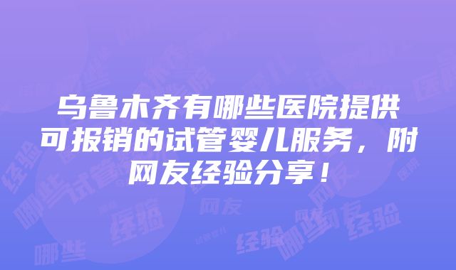 乌鲁木齐有哪些医院提供可报销的试管婴儿服务，附网友经验分享！