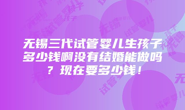 无锡三代试管婴儿生孩子多少钱啊没有结婚能做吗？现在要多少钱！