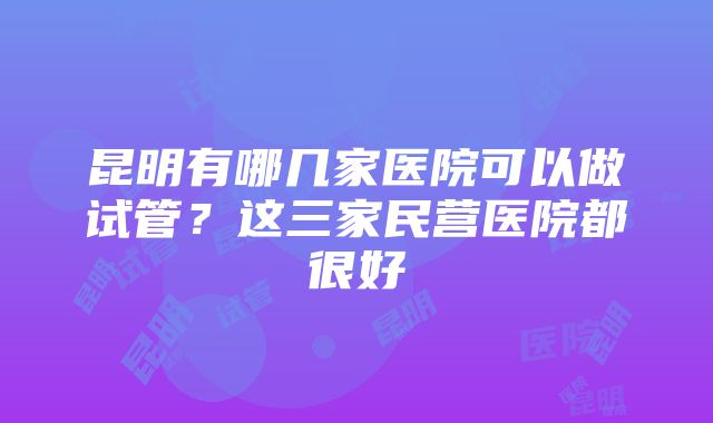 昆明有哪几家医院可以做试管？这三家民营医院都很好